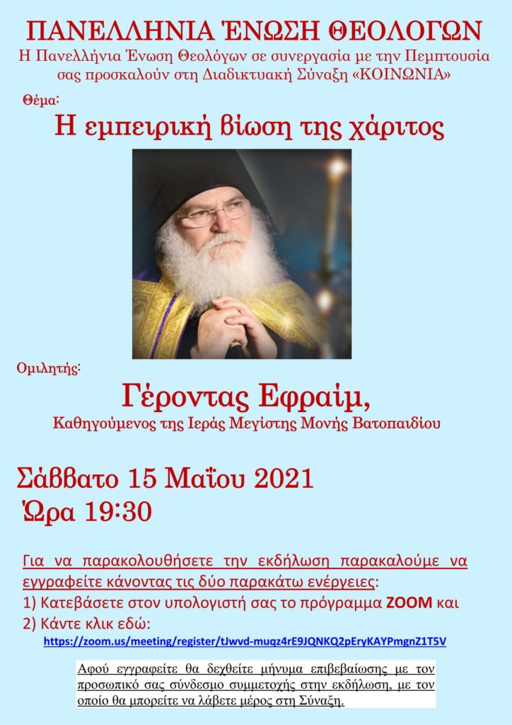H Πανελλήνια Ένωση Θεολόγων σε συνεργασία με την Πεμπτουσία και το Lavaron.com.gr σας προσκαλούν στη Διαδικτυακή Σύναξη «ΚΟΙΝΩΝΙΑ» το Σάββατο 15 Μαΐου 2021 και ώρα 19:30 - Θέμα της Συνάξεως: «Η εμπειρική βίωση της χάριτος» και ομιλητής ο Γέροντας π. Εφραίμ, Καθηγούμενος της Ιεράς Μεγίστης Μονής Βατοπαιδίου (VIDEO)